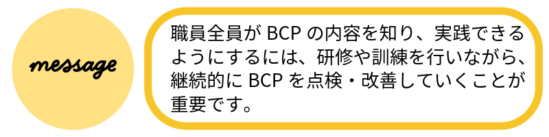 メッセージ職員全員がBCPの内容を知り、実践できるようにするには、研修や訓練を行いながら、継続的にBCPを点検・改善していくことが重要です。
