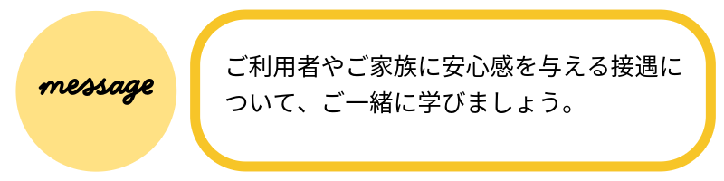 メッセージご利用者やご家族に安心感を与える接遇について、ご一緒に学びましょう。
