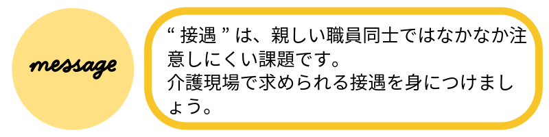 メッセージ“接遇”は、親しい職員同士ではなかなか注意しにくい課題です。介護現場で求められる接遇を身につけましょう。