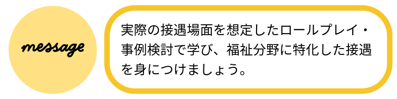 メッセージ実際の接遇場面を想定したロールプレイ・事例検討で学び、福祉分野に特化した接遇を身につけましょう。