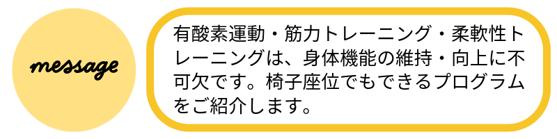 メッセージ有酸素運動・筋力トレーニング・柔軟性トレーニングは、身体機能の維持・向上に不可欠です。椅子座位でもできるプログラムをご紹介します。