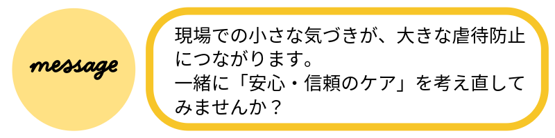 メッセージ現場での小さな気づきが、大きな虐待防止につながります。一緒に「安心・信頼のケア」を考え直してみませんか?