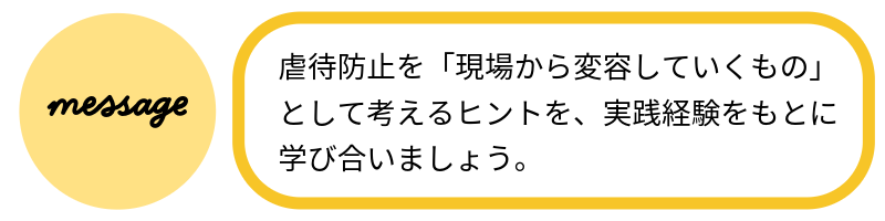 メッセージ虐待防止を「現場から変容していくもの」として考えるヒントを、実践経験をもとに学び合いましょう。