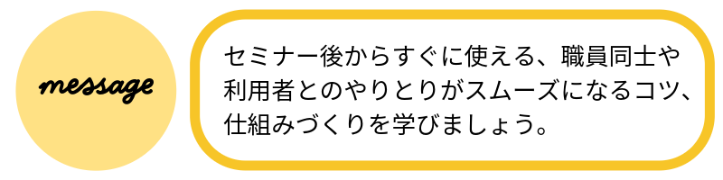 メッセージセミナー後からすぐに使える、職員同士や利用者とのやりとりがスムーズになるコツ、仕組みづくりを学びましょう。