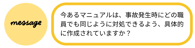 メッセージ今あるマニュアルは、事故発生時にどの職員でも同じように対処できるよう具体的に作成されていますか?
