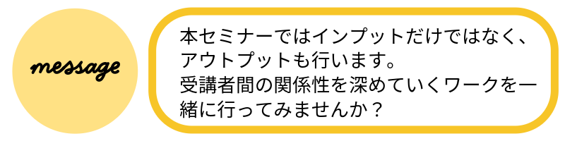 メッセージ本セミナーではインプットだけではなく、アウトプットも行います。受講者間の関係性を深めていくワークを一緒に行ってみませんか?